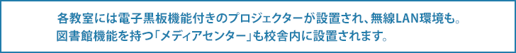 各教室には電子黒板機能付きのプロジェクターが設置され、無線LAN環境も。図書館機能を持つ「メディアセンター」も校舎内に設置されます。