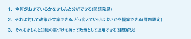1.今何がおきているかをきちんと分析できる(問題発見) 2.それに対して政策が立案できる、どう変えていけばよいかを提案できる(課題設定) 3.それをきちんと知識の裏づけを持って政策として運用できる(課題解決)