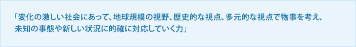 「変化の激しい社会にあって、地球規模の視野、歴史的な視点、多元的な視点で物事を考え、未知の事態や新しい状況に的確に対応していく力」