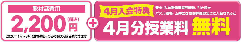 教材諸費用2,200円(税込) 2026年1月～3月 教材諸費用のみで最大6回受講できます 4月入会特典 新小1入学準備講座受講後、引き続きパズル道場・玉井式国語的算数教室にご入会されると4月分授業料無料