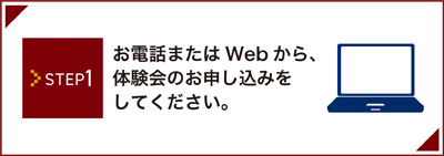 STEP1 お電話またはWebから、体験会のお申し込みをしてください。